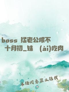 boss兇猛老公喂不飽十月初