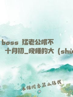 boss兇猛老公喂不飽十月初