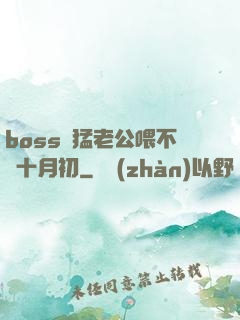 boss兇猛老公喂不飽十月初