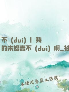 不對(duì)勁！我的未婚妻不對(duì)勁啊