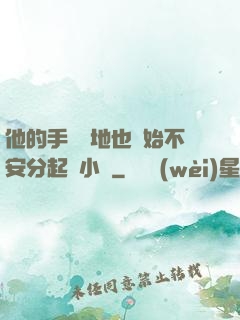 他的手漸漸地也開始不安分起來小說