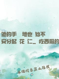 他的手漸漸地也開始不安分起來花開仁