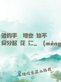 他的手漸漸地也開始不安分起來花開仁