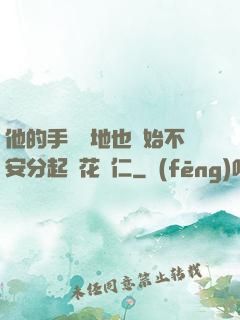 他的手漸漸地也開始不安分起來花開仁