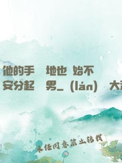 他的手漸漸地也開始不安分起來雙男