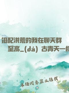 低配洪荒的我在聊天群偽裝至高
