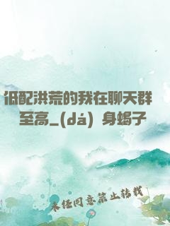 低配洪荒的我在聊天群偽裝至高