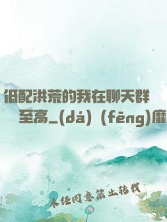 低配洪荒的我在聊天群偽裝至高