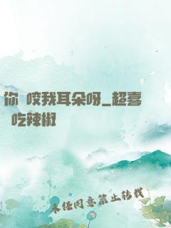 你別咬我耳朵呀