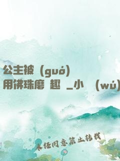 公主被國(guó)師用佛珠磨筆趣閣