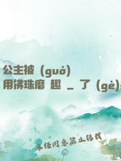 公主被國(guó)師用佛珠磨筆趣閣