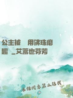 公主被國師用佛珠磨筆趣閣