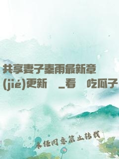 共享妻子秦雨最新章節(jié)更新時間