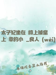 太子妃坐在龍椅上被皇上寵幸的小說