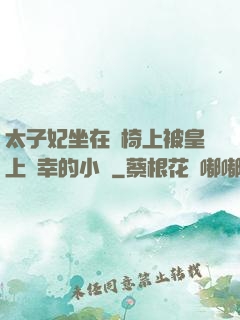 太子妃坐在龍椅上被皇上寵幸的小說