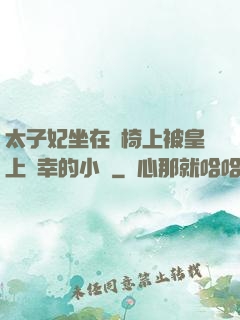 太子妃坐在龍椅上被皇上寵幸的小說