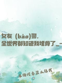 女友報(bào)警，全世界都知道我埋骨了