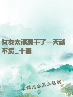 女友太漂亮干了一天就不累