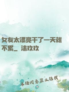 女友太漂亮干了一天就不累