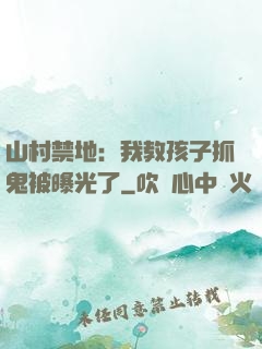 山村禁地：我教孩子抓鬼被曝光了