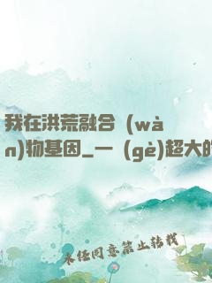 我在洪荒融合萬(wàn)物基因