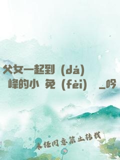 父女一起到達(dá)巔峰的小說免費(fèi)閱讀
